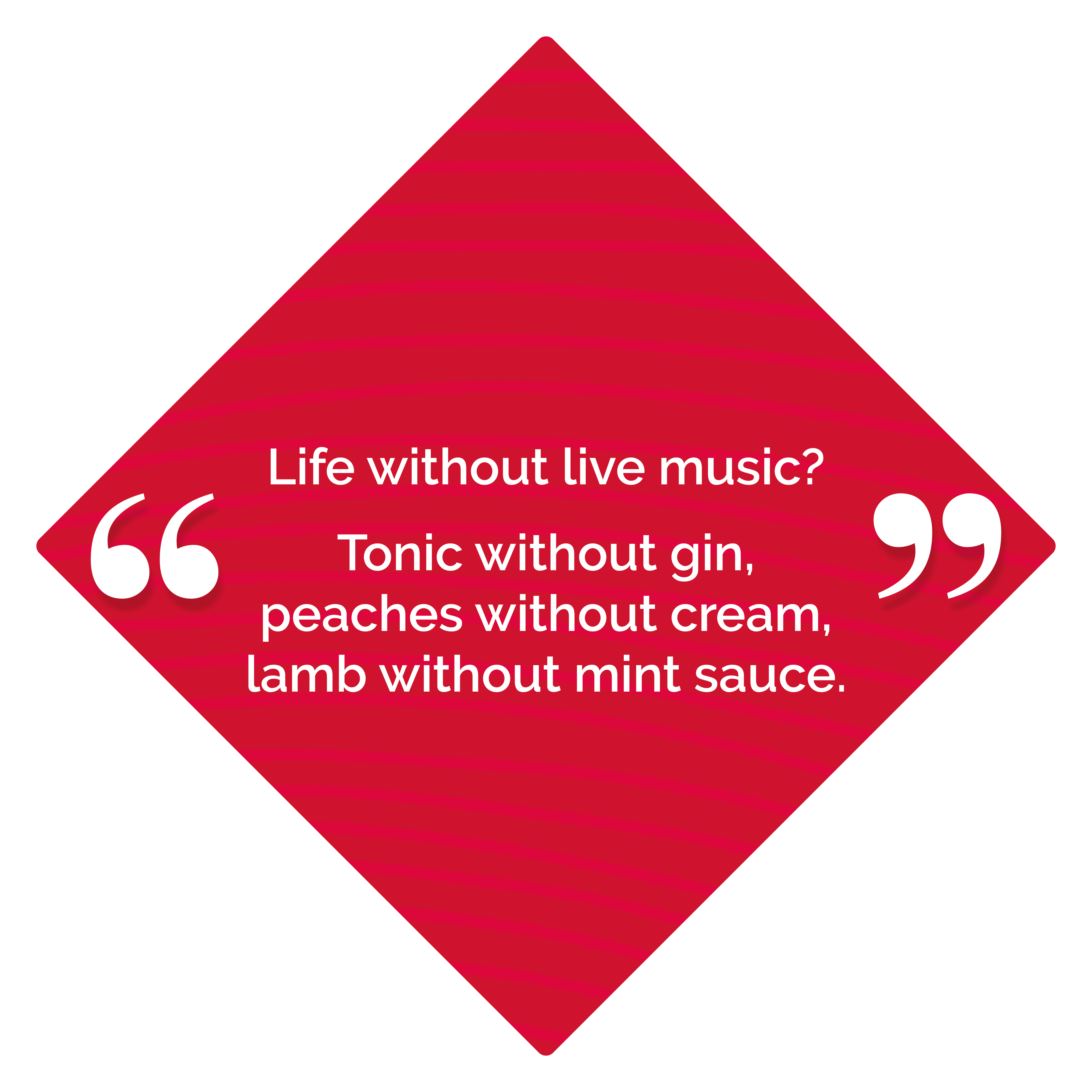 Life without music? Tonic without gin, peaches without cream, lamb without mint sauce.
